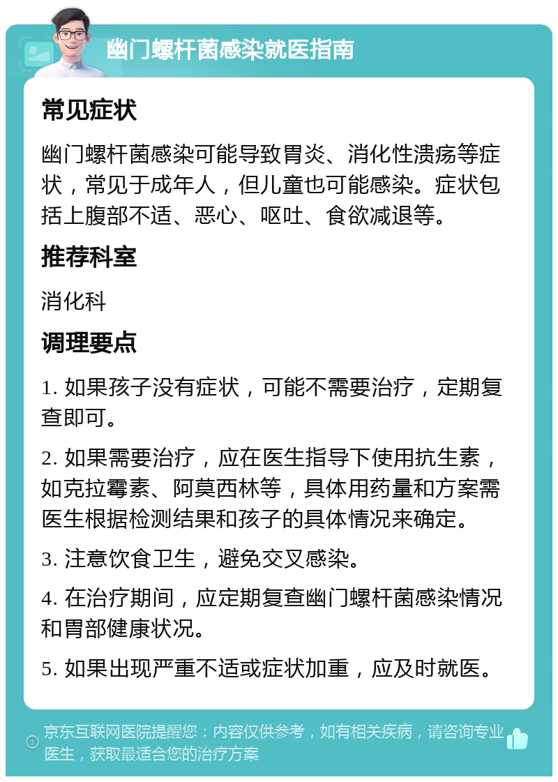 幽门螺杆菌感染就医指南 常见症状 幽门螺杆菌感染可能导致胃炎、消化性溃疡等症状，常见于成年人，但儿童也可能感染。症状包括上腹部不适、恶心、呕吐、食欲减退等。 推荐科室 消化科 调理要点 1. 如果孩子没有症状，可能不需要治疗，定期复查即可。 2. 如果需要治疗，应在医生指导下使用抗生素，如克拉霉素、阿莫西林等，具体用药量和方案需医生根据检测结果和孩子的具体情况来确定。 3. 注意饮食卫生，避免交叉感染。 4. 在治疗期间，应定期复查幽门螺杆菌感染情况和胃部健康状况。 5. 如果出现严重不适或症状加重，应及时就医。