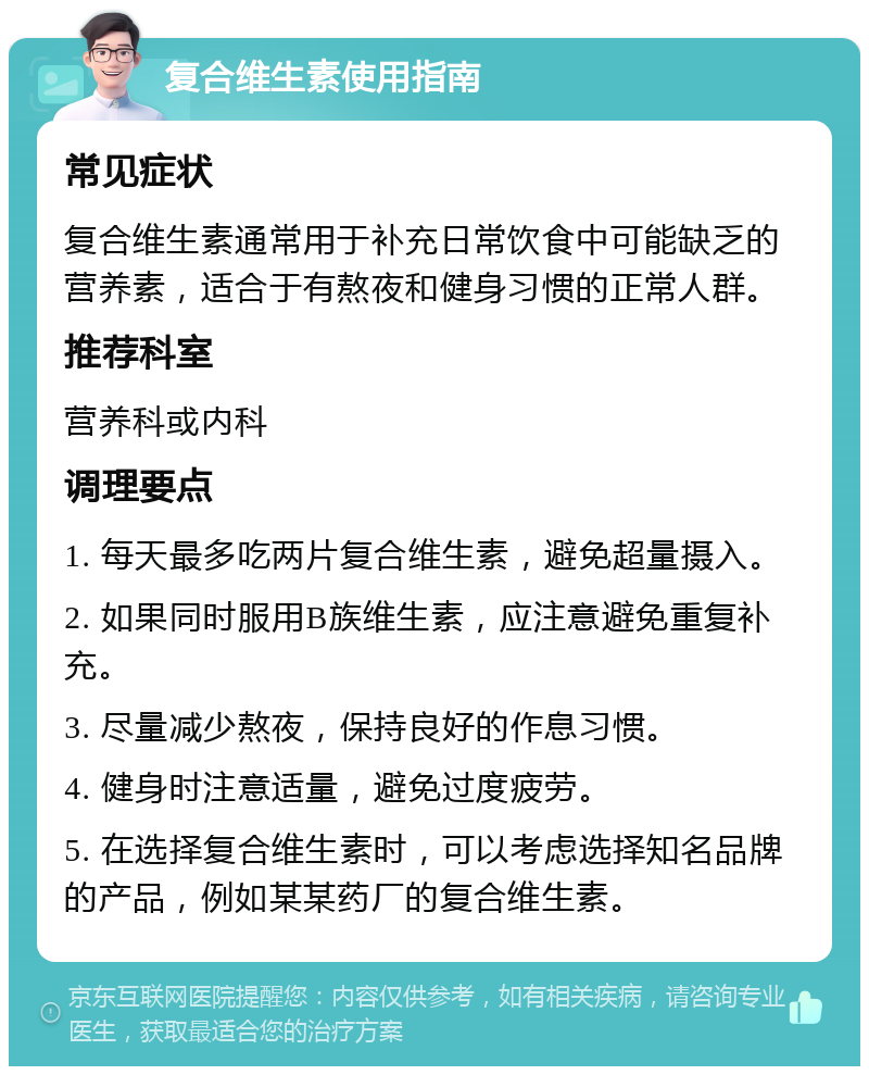 复合维生素使用指南 常见症状 复合维生素通常用于补充日常饮食中可能缺乏的营养素，适合于有熬夜和健身习惯的正常人群。 推荐科室 营养科或内科 调理要点 1. 每天最多吃两片复合维生素，避免超量摄入。 2. 如果同时服用B族维生素，应注意避免重复补充。 3. 尽量减少熬夜，保持良好的作息习惯。 4. 健身时注意适量，避免过度疲劳。 5. 在选择复合维生素时，可以考虑选择知名品牌的产品，例如某某药厂的复合维生素。