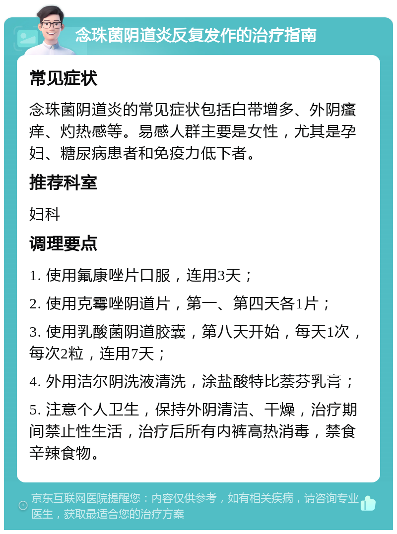 念珠菌阴道炎反复发作的治疗指南 常见症状 念珠菌阴道炎的常见症状包括白带增多、外阴瘙痒、灼热感等。易感人群主要是女性，尤其是孕妇、糖尿病患者和免疫力低下者。 推荐科室 妇科 调理要点 1. 使用氟康唑片口服，连用3天； 2. 使用克霉唑阴道片，第一、第四天各1片； 3. 使用乳酸菌阴道胶囊，第八天开始，每天1次，每次2粒，连用7天； 4. 外用洁尔阴洗液清洗，涂盐酸特比萘芬乳膏； 5. 注意个人卫生，保持外阴清洁、干燥，治疗期间禁止性生活，治疗后所有内裤高热消毒，禁食辛辣食物。