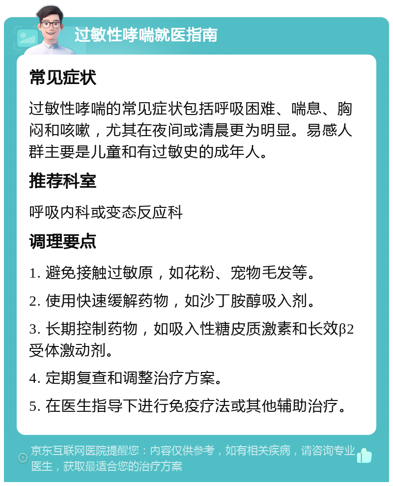 过敏性哮喘就医指南 常见症状 过敏性哮喘的常见症状包括呼吸困难、喘息、胸闷和咳嗽，尤其在夜间或清晨更为明显。易感人群主要是儿童和有过敏史的成年人。 推荐科室 呼吸内科或变态反应科 调理要点 1. 避免接触过敏原，如花粉、宠物毛发等。 2. 使用快速缓解药物，如沙丁胺醇吸入剂。 3. 长期控制药物，如吸入性糖皮质激素和长效β2受体激动剂。 4. 定期复查和调整治疗方案。 5. 在医生指导下进行免疫疗法或其他辅助治疗。