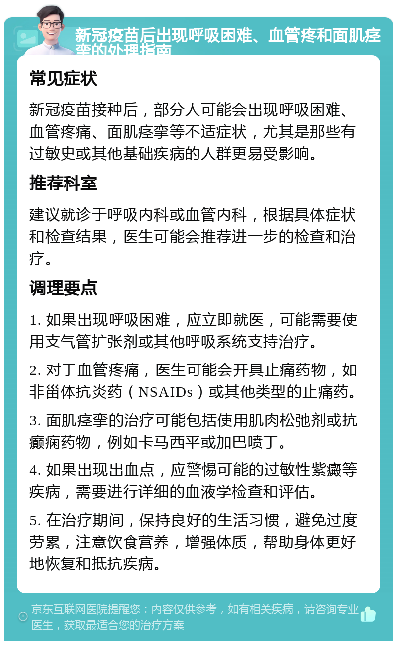 新冠疫苗后出现呼吸困难、血管疼和面肌痉挛的处理指南 常见症状 新冠疫苗接种后，部分人可能会出现呼吸困难、血管疼痛、面肌痉挛等不适症状，尤其是那些有过敏史或其他基础疾病的人群更易受影响。 推荐科室 建议就诊于呼吸内科或血管内科，根据具体症状和检查结果，医生可能会推荐进一步的检查和治疗。 调理要点 1. 如果出现呼吸困难，应立即就医，可能需要使用支气管扩张剂或其他呼吸系统支持治疗。 2. 对于血管疼痛，医生可能会开具止痛药物，如非甾体抗炎药（NSAIDs）或其他类型的止痛药。 3. 面肌痉挛的治疗可能包括使用肌肉松弛剂或抗癫痫药物，例如卡马西平或加巴喷丁。 4. 如果出现出血点，应警惕可能的过敏性紫癜等疾病，需要进行详细的血液学检查和评估。 5. 在治疗期间，保持良好的生活习惯，避免过度劳累，注意饮食营养，增强体质，帮助身体更好地恢复和抵抗疾病。