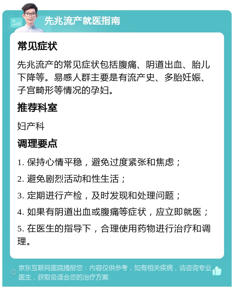 先兆流产就医指南 常见症状 先兆流产的常见症状包括腹痛、阴道出血、胎儿下降等。易感人群主要是有流产史、多胎妊娠、子宫畸形等情况的孕妇。 推荐科室 妇产科 调理要点 1. 保持心情平稳，避免过度紧张和焦虑； 2. 避免剧烈活动和性生活； 3. 定期进行产检，及时发现和处理问题； 4. 如果有阴道出血或腹痛等症状，应立即就医； 5. 在医生的指导下，合理使用药物进行治疗和调理。