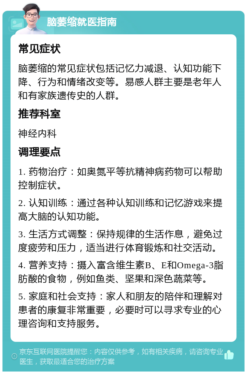 脑萎缩就医指南 常见症状 脑萎缩的常见症状包括记忆力减退、认知功能下降、行为和情绪改变等。易感人群主要是老年人和有家族遗传史的人群。 推荐科室 神经内科 调理要点 1. 药物治疗：如奥氮平等抗精神病药物可以帮助控制症状。 2. 认知训练：通过各种认知训练和记忆游戏来提高大脑的认知功能。 3. 生活方式调整：保持规律的生活作息，避免过度疲劳和压力，适当进行体育锻炼和社交活动。 4. 营养支持：摄入富含维生素B、E和Omega-3脂肪酸的食物，例如鱼类、坚果和深色蔬菜等。 5. 家庭和社会支持：家人和朋友的陪伴和理解对患者的康复非常重要，必要时可以寻求专业的心理咨询和支持服务。