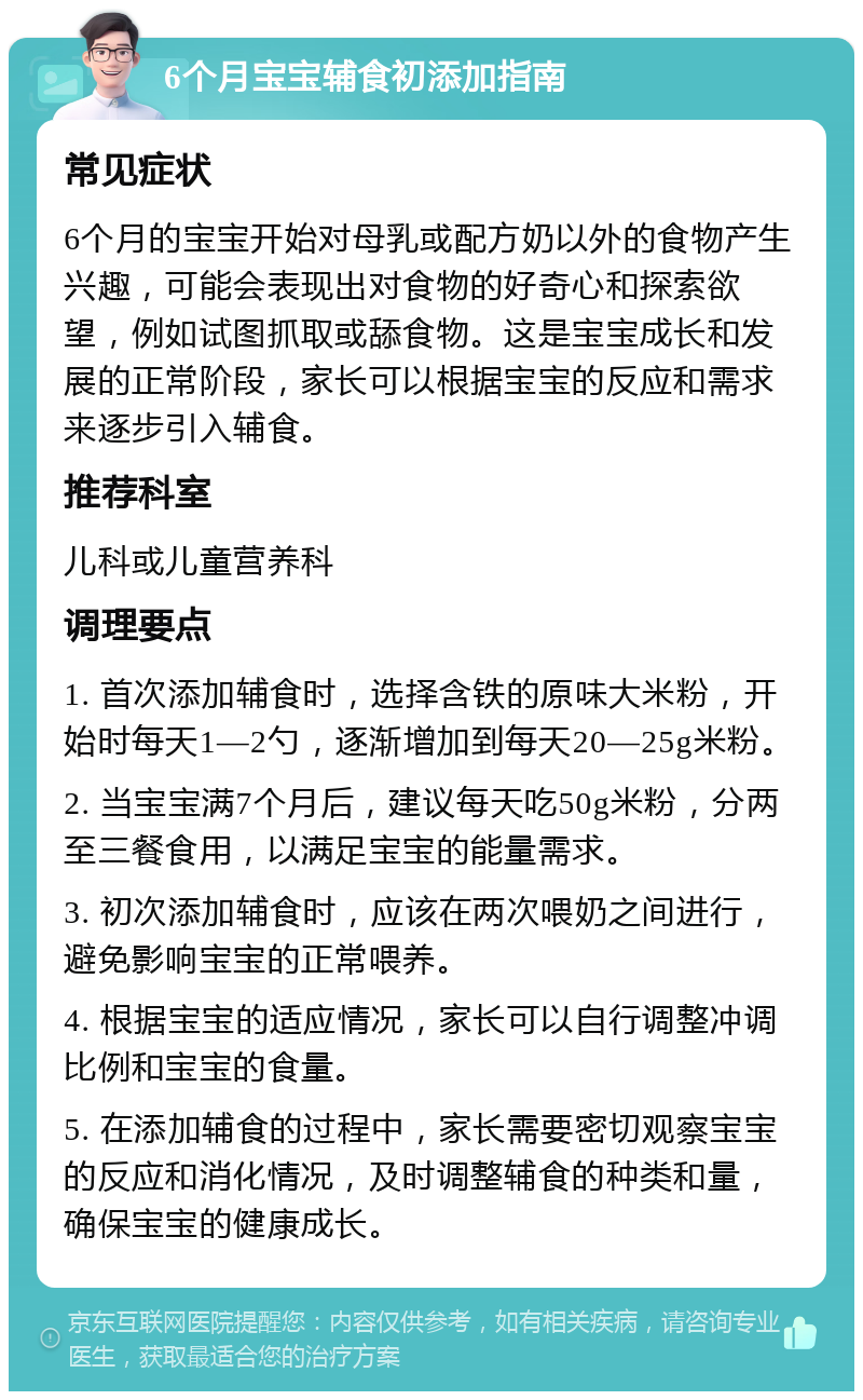 6个月宝宝辅食初添加指南 常见症状 6个月的宝宝开始对母乳或配方奶以外的食物产生兴趣，可能会表现出对食物的好奇心和探索欲望，例如试图抓取或舔食物。这是宝宝成长和发展的正常阶段，家长可以根据宝宝的反应和需求来逐步引入辅食。 推荐科室 儿科或儿童营养科 调理要点 1. 首次添加辅食时，选择含铁的原味大米粉，开始时每天1—2勺，逐渐增加到每天20—25g米粉。 2. 当宝宝满7个月后，建议每天吃50g米粉，分两至三餐食用，以满足宝宝的能量需求。 3. 初次添加辅食时，应该在两次喂奶之间进行，避免影响宝宝的正常喂养。 4. 根据宝宝的适应情况，家长可以自行调整冲调比例和宝宝的食量。 5. 在添加辅食的过程中，家长需要密切观察宝宝的反应和消化情况，及时调整辅食的种类和量，确保宝宝的健康成长。