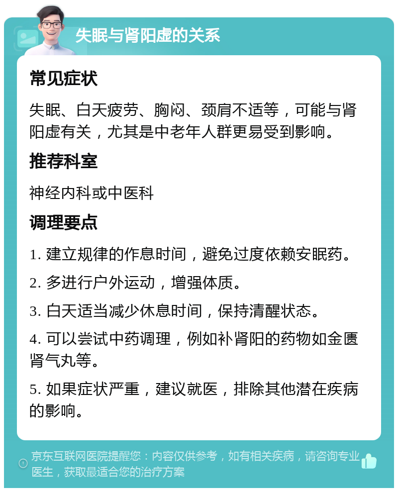 失眠与肾阳虚的关系 常见症状 失眠、白天疲劳、胸闷、颈肩不适等，可能与肾阳虚有关，尤其是中老年人群更易受到影响。 推荐科室 神经内科或中医科 调理要点 1. 建立规律的作息时间，避免过度依赖安眠药。 2. 多进行户外运动，增强体质。 3. 白天适当减少休息时间，保持清醒状态。 4. 可以尝试中药调理，例如补肾阳的药物如金匮肾气丸等。 5. 如果症状严重，建议就医，排除其他潜在疾病的影响。