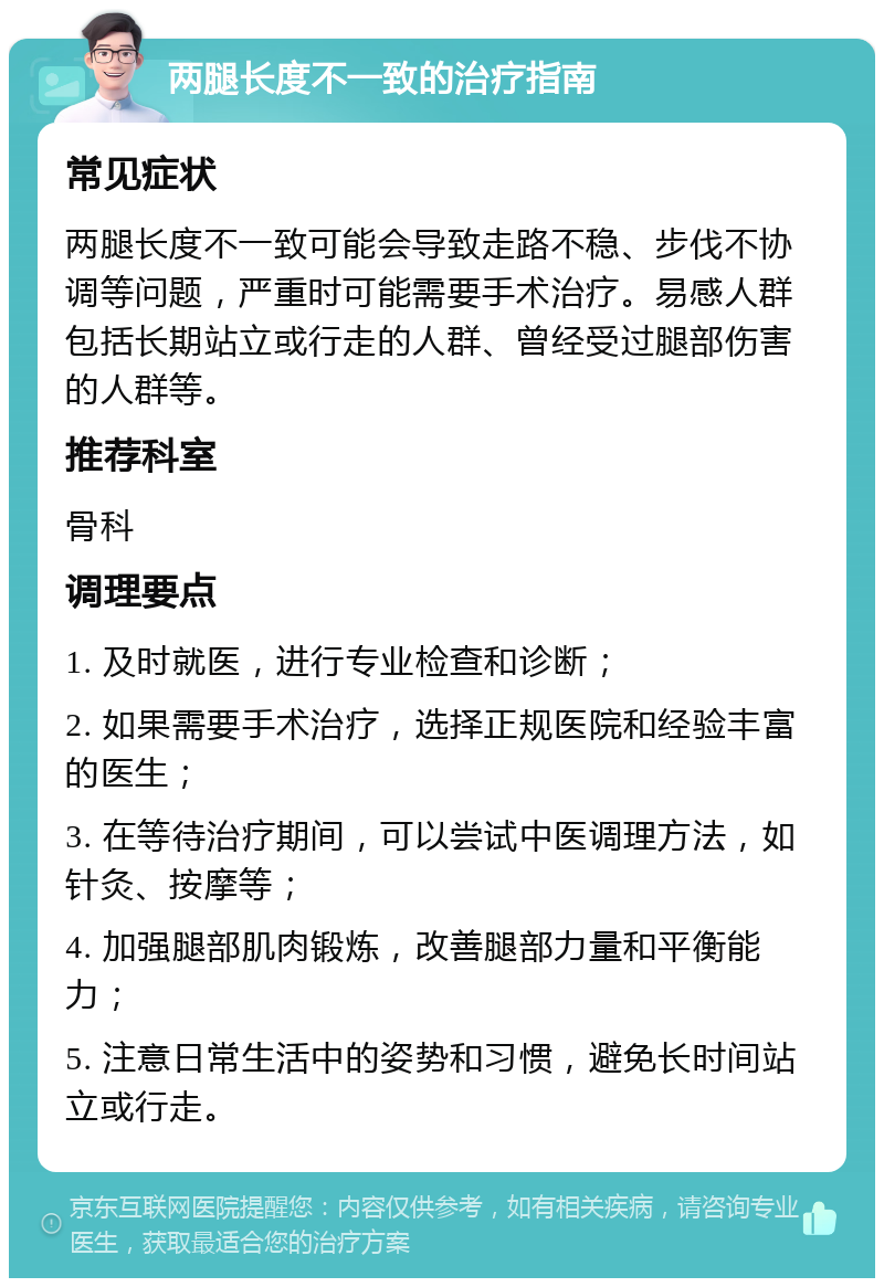 两腿长度不一致的治疗指南 常见症状 两腿长度不一致可能会导致走路不稳、步伐不协调等问题，严重时可能需要手术治疗。易感人群包括长期站立或行走的人群、曾经受过腿部伤害的人群等。 推荐科室 骨科 调理要点 1. 及时就医，进行专业检查和诊断； 2. 如果需要手术治疗，选择正规医院和经验丰富的医生； 3. 在等待治疗期间，可以尝试中医调理方法，如针灸、按摩等； 4. 加强腿部肌肉锻炼，改善腿部力量和平衡能力； 5. 注意日常生活中的姿势和习惯，避免长时间站立或行走。