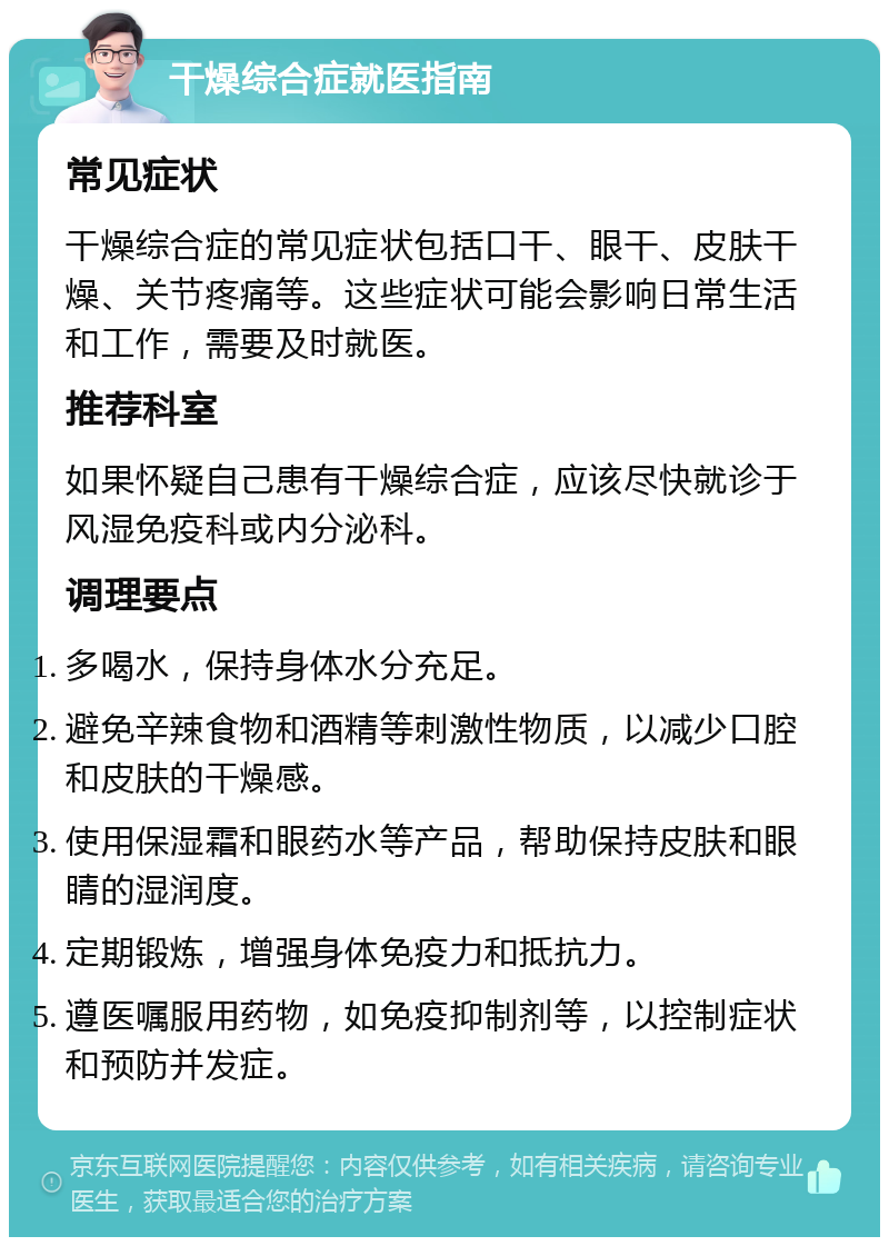 干燥综合症就医指南 常见症状 干燥综合症的常见症状包括口干、眼干、皮肤干燥、关节疼痛等。这些症状可能会影响日常生活和工作，需要及时就医。 推荐科室 如果怀疑自己患有干燥综合症，应该尽快就诊于风湿免疫科或内分泌科。 调理要点 多喝水，保持身体水分充足。 避免辛辣食物和酒精等刺激性物质，以减少口腔和皮肤的干燥感。 使用保湿霜和眼药水等产品，帮助保持皮肤和眼睛的湿润度。 定期锻炼，增强身体免疫力和抵抗力。 遵医嘱服用药物，如免疫抑制剂等，以控制症状和预防并发症。