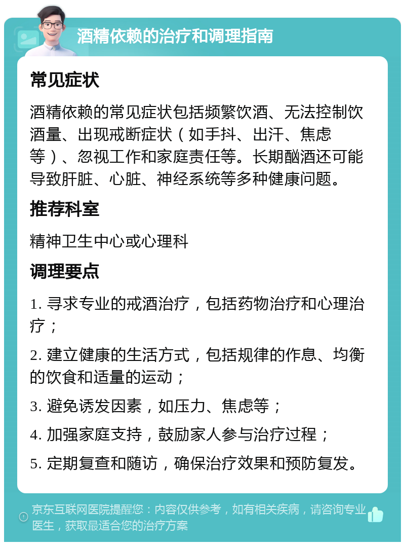 酒精依赖的治疗和调理指南 常见症状 酒精依赖的常见症状包括频繁饮酒、无法控制饮酒量、出现戒断症状（如手抖、出汗、焦虑等）、忽视工作和家庭责任等。长期酗酒还可能导致肝脏、心脏、神经系统等多种健康问题。 推荐科室 精神卫生中心或心理科 调理要点 1. 寻求专业的戒酒治疗，包括药物治疗和心理治疗； 2. 建立健康的生活方式，包括规律的作息、均衡的饮食和适量的运动； 3. 避免诱发因素，如压力、焦虑等； 4. 加强家庭支持，鼓励家人参与治疗过程； 5. 定期复查和随访，确保治疗效果和预防复发。