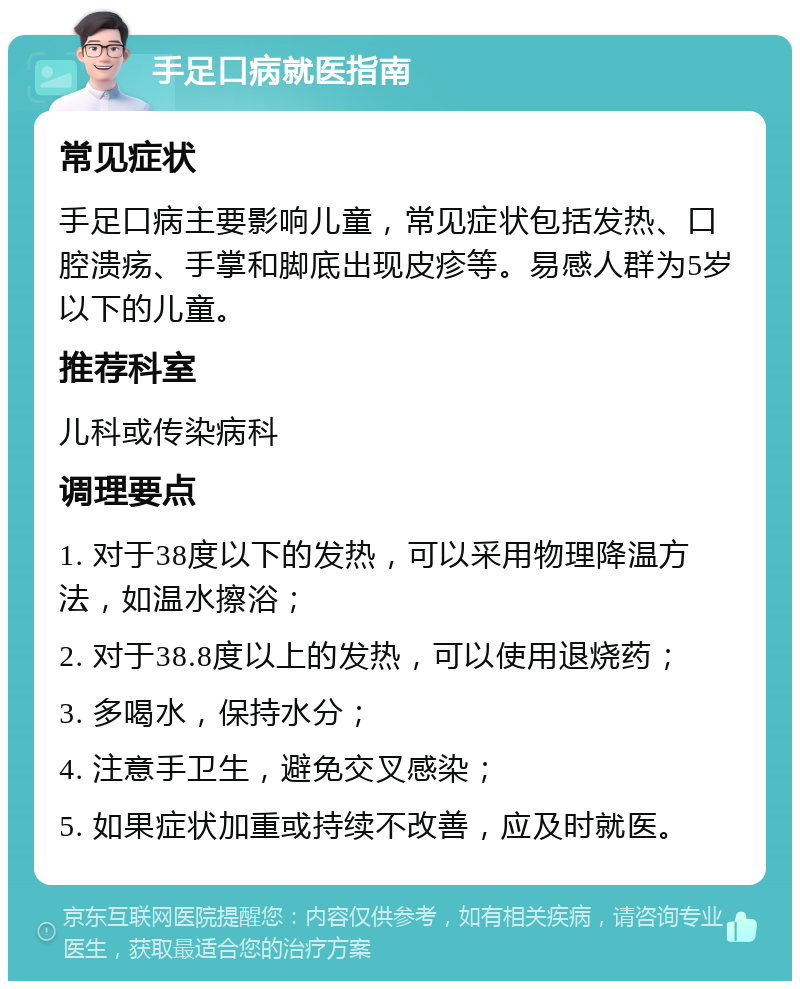 手足口病就医指南 常见症状 手足口病主要影响儿童，常见症状包括发热、口腔溃疡、手掌和脚底出现皮疹等。易感人群为5岁以下的儿童。 推荐科室 儿科或传染病科 调理要点 1. 对于38度以下的发热，可以采用物理降温方法，如温水擦浴； 2. 对于38.8度以上的发热，可以使用退烧药； 3. 多喝水，保持水分； 4. 注意手卫生，避免交叉感染； 5. 如果症状加重或持续不改善，应及时就医。