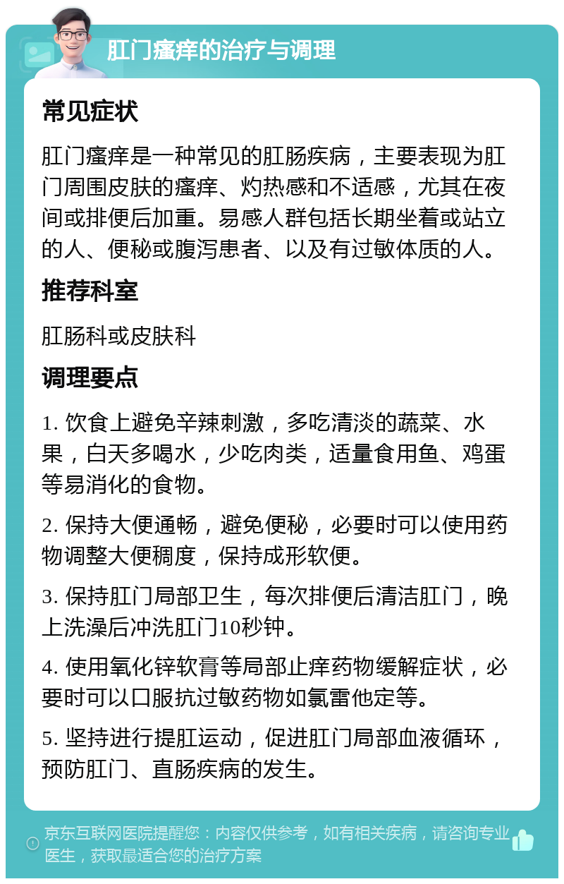 肛门瘙痒的治疗与调理 常见症状 肛门瘙痒是一种常见的肛肠疾病，主要表现为肛门周围皮肤的瘙痒、灼热感和不适感，尤其在夜间或排便后加重。易感人群包括长期坐着或站立的人、便秘或腹泻患者、以及有过敏体质的人。 推荐科室 肛肠科或皮肤科 调理要点 1. 饮食上避免辛辣刺激，多吃清淡的蔬菜、水果，白天多喝水，少吃肉类，适量食用鱼、鸡蛋等易消化的食物。 2. 保持大便通畅，避免便秘，必要时可以使用药物调整大便稠度，保持成形软便。 3. 保持肛门局部卫生，每次排便后清洁肛门，晚上洗澡后冲洗肛门10秒钟。 4. 使用氧化锌软膏等局部止痒药物缓解症状，必要时可以口服抗过敏药物如氯雷他定等。 5. 坚持进行提肛运动，促进肛门局部血液循环，预防肛门、直肠疾病的发生。