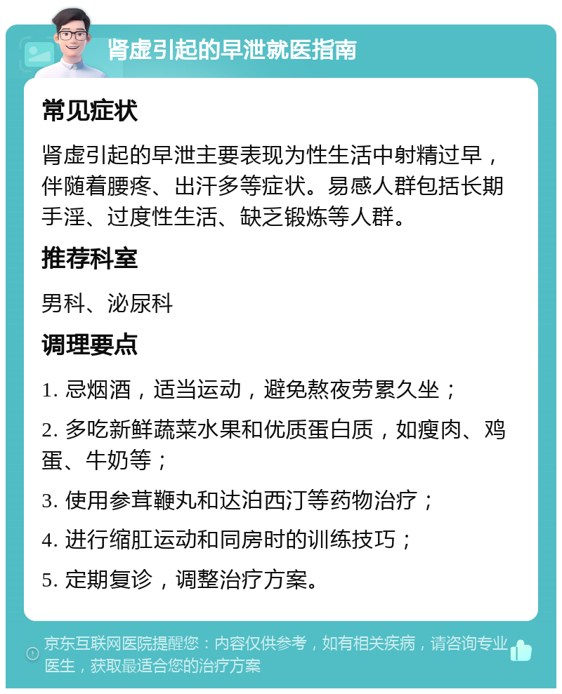 肾虚引起的早泄就医指南 常见症状 肾虚引起的早泄主要表现为性生活中射精过早，伴随着腰疼、出汗多等症状。易感人群包括长期手淫、过度性生活、缺乏锻炼等人群。 推荐科室 男科、泌尿科 调理要点 1. 忌烟酒，适当运动，避免熬夜劳累久坐； 2. 多吃新鲜蔬菜水果和优质蛋白质，如瘦肉、鸡蛋、牛奶等； 3. 使用参茸鞭丸和达泊西汀等药物治疗； 4. 进行缩肛运动和同房时的训练技巧； 5. 定期复诊，调整治疗方案。