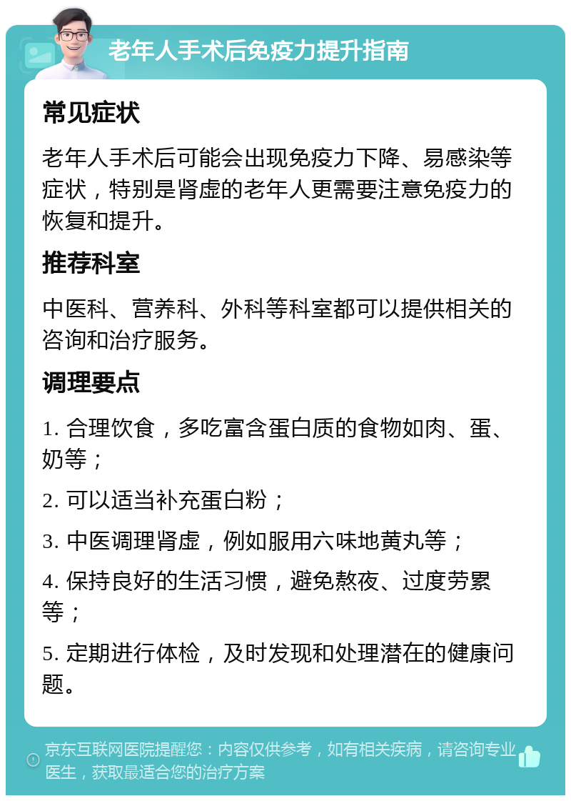 老年人手术后免疫力提升指南 常见症状 老年人手术后可能会出现免疫力下降、易感染等症状，特别是肾虚的老年人更需要注意免疫力的恢复和提升。 推荐科室 中医科、营养科、外科等科室都可以提供相关的咨询和治疗服务。 调理要点 1. 合理饮食，多吃富含蛋白质的食物如肉、蛋、奶等； 2. 可以适当补充蛋白粉； 3. 中医调理肾虚，例如服用六味地黄丸等； 4. 保持良好的生活习惯，避免熬夜、过度劳累等； 5. 定期进行体检，及时发现和处理潜在的健康问题。