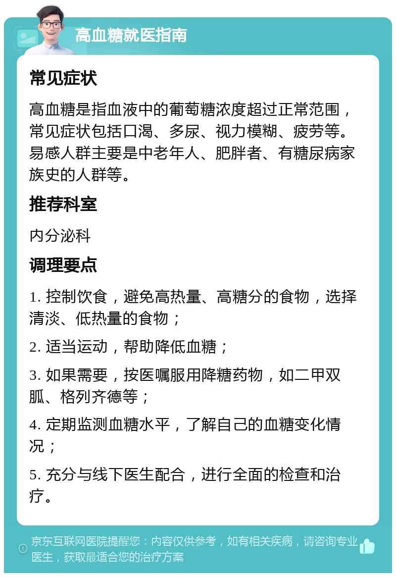 高血糖就医指南 常见症状 高血糖是指血液中的葡萄糖浓度超过正常范围，常见症状包括口渴、多尿、视力模糊、疲劳等。易感人群主要是中老年人、肥胖者、有糖尿病家族史的人群等。 推荐科室 内分泌科 调理要点 1. 控制饮食，避免高热量、高糖分的食物，选择清淡、低热量的食物； 2. 适当运动，帮助降低血糖； 3. 如果需要，按医嘱服用降糖药物，如二甲双胍、格列齐德等； 4. 定期监测血糖水平，了解自己的血糖变化情况； 5. 充分与线下医生配合，进行全面的检查和治疗。