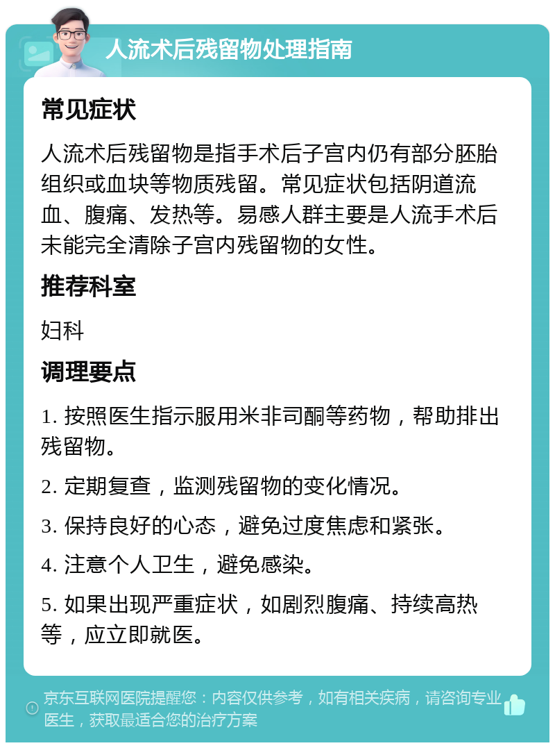 人流术后残留物处理指南 常见症状 人流术后残留物是指手术后子宫内仍有部分胚胎组织或血块等物质残留。常见症状包括阴道流血、腹痛、发热等。易感人群主要是人流手术后未能完全清除子宫内残留物的女性。 推荐科室 妇科 调理要点 1. 按照医生指示服用米非司酮等药物，帮助排出残留物。 2. 定期复查，监测残留物的变化情况。 3. 保持良好的心态，避免过度焦虑和紧张。 4. 注意个人卫生，避免感染。 5. 如果出现严重症状，如剧烈腹痛、持续高热等，应立即就医。