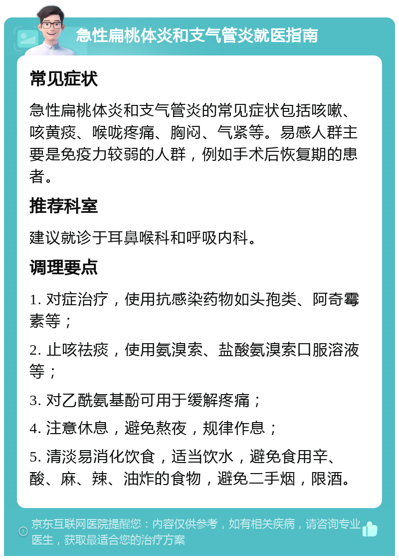 急性扁桃体炎和支气管炎就医指南 常见症状 急性扁桃体炎和支气管炎的常见症状包括咳嗽、咳黄痰、喉咙疼痛、胸闷、气紧等。易感人群主要是免疫力较弱的人群，例如手术后恢复期的患者。 推荐科室 建议就诊于耳鼻喉科和呼吸内科。 调理要点 1. 对症治疗，使用抗感染药物如头孢类、阿奇霉素等； 2. 止咳祛痰，使用氨溴索、盐酸氨溴索口服溶液等； 3. 对乙酰氨基酚可用于缓解疼痛； 4. 注意休息，避免熬夜，规律作息； 5. 清淡易消化饮食，适当饮水，避免食用辛、酸、麻、辣、油炸的食物，避免二手烟，限酒。