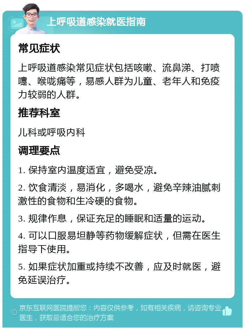 上呼吸道感染就医指南 常见症状 上呼吸道感染常见症状包括咳嗽、流鼻涕、打喷嚏、喉咙痛等，易感人群为儿童、老年人和免疫力较弱的人群。 推荐科室 儿科或呼吸内科 调理要点 1. 保持室内温度适宜，避免受凉。 2. 饮食清淡，易消化，多喝水，避免辛辣油腻刺激性的食物和生冷硬的食物。 3. 规律作息，保证充足的睡眠和适量的运动。 4. 可以口服易坦静等药物缓解症状，但需在医生指导下使用。 5. 如果症状加重或持续不改善，应及时就医，避免延误治疗。