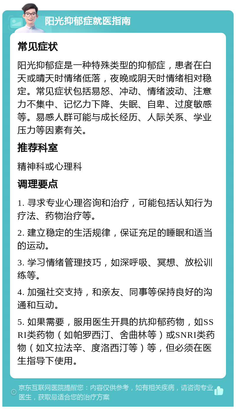 阳光抑郁症就医指南 常见症状 阳光抑郁症是一种特殊类型的抑郁症，患者在白天或晴天时情绪低落，夜晚或阴天时情绪相对稳定。常见症状包括易怒、冲动、情绪波动、注意力不集中、记忆力下降、失眠、自卑、过度敏感等。易感人群可能与成长经历、人际关系、学业压力等因素有关。 推荐科室 精神科或心理科 调理要点 1. 寻求专业心理咨询和治疗，可能包括认知行为疗法、药物治疗等。 2. 建立稳定的生活规律，保证充足的睡眠和适当的运动。 3. 学习情绪管理技巧，如深呼吸、冥想、放松训练等。 4. 加强社交支持，和亲友、同事等保持良好的沟通和互动。 5. 如果需要，服用医生开具的抗抑郁药物，如SSRI类药物（如帕罗西汀、舍曲林等）或SNRI类药物（如文拉法辛、度洛西汀等）等，但必须在医生指导下使用。