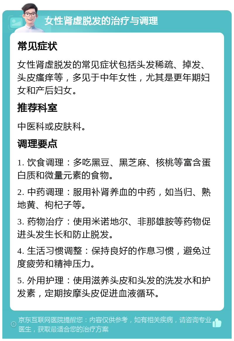 女性肾虚脱发的治疗与调理 常见症状 女性肾虚脱发的常见症状包括头发稀疏、掉发、头皮瘙痒等，多见于中年女性，尤其是更年期妇女和产后妇女。 推荐科室 中医科或皮肤科。 调理要点 1. 饮食调理：多吃黑豆、黑芝麻、核桃等富含蛋白质和微量元素的食物。 2. 中药调理：服用补肾养血的中药，如当归、熟地黄、枸杞子等。 3. 药物治疗：使用米诺地尔、非那雄胺等药物促进头发生长和防止脱发。 4. 生活习惯调整：保持良好的作息习惯，避免过度疲劳和精神压力。 5. 外用护理：使用滋养头皮和头发的洗发水和护发素，定期按摩头皮促进血液循环。