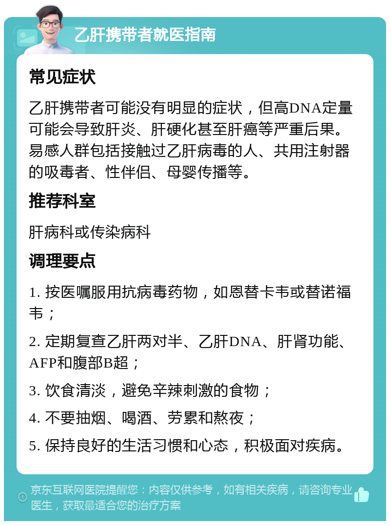 乙肝携带者就医指南 常见症状 乙肝携带者可能没有明显的症状，但高DNA定量可能会导致肝炎、肝硬化甚至肝癌等严重后果。易感人群包括接触过乙肝病毒的人、共用注射器的吸毒者、性伴侣、母婴传播等。 推荐科室 肝病科或传染病科 调理要点 1. 按医嘱服用抗病毒药物，如恩替卡韦或替诺福韦； 2. 定期复查乙肝两对半、乙肝DNA、肝肾功能、AFP和腹部B超； 3. 饮食清淡，避免辛辣刺激的食物； 4. 不要抽烟、喝酒、劳累和熬夜； 5. 保持良好的生活习惯和心态，积极面对疾病。