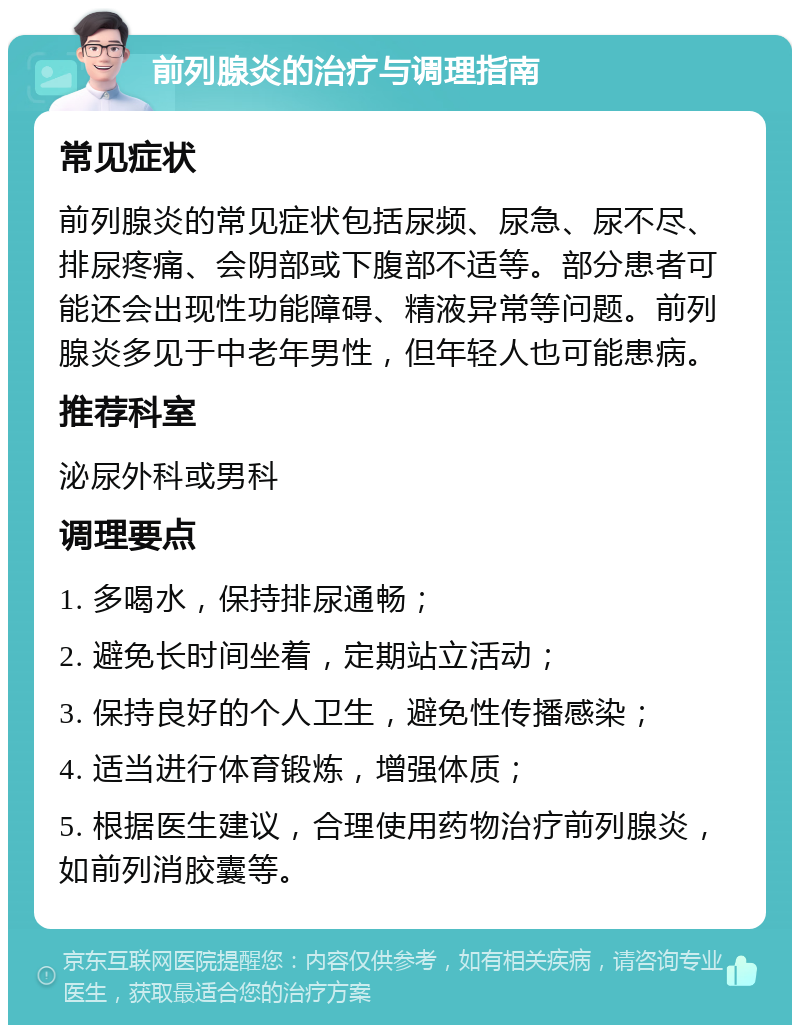 前列腺炎的治疗与调理指南 常见症状 前列腺炎的常见症状包括尿频、尿急、尿不尽、排尿疼痛、会阴部或下腹部不适等。部分患者可能还会出现性功能障碍、精液异常等问题。前列腺炎多见于中老年男性，但年轻人也可能患病。 推荐科室 泌尿外科或男科 调理要点 1. 多喝水，保持排尿通畅； 2. 避免长时间坐着，定期站立活动； 3. 保持良好的个人卫生，避免性传播感染； 4. 适当进行体育锻炼，增强体质； 5. 根据医生建议，合理使用药物治疗前列腺炎，如前列消胶囊等。