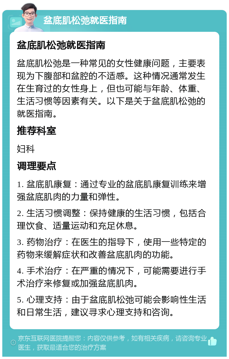 盆底肌松弛就医指南 盆底肌松弛就医指南 盆底肌松弛是一种常见的女性健康问题，主要表现为下腹部和盆腔的不适感。这种情况通常发生在生育过的女性身上，但也可能与年龄、体重、生活习惯等因素有关。以下是关于盆底肌松弛的就医指南。 推荐科室 妇科 调理要点 1. 盆底肌康复：通过专业的盆底肌康复训练来增强盆底肌肉的力量和弹性。 2. 生活习惯调整：保持健康的生活习惯，包括合理饮食、适量运动和充足休息。 3. 药物治疗：在医生的指导下，使用一些特定的药物来缓解症状和改善盆底肌肉的功能。 4. 手术治疗：在严重的情况下，可能需要进行手术治疗来修复或加强盆底肌肉。 5. 心理支持：由于盆底肌松弛可能会影响性生活和日常生活，建议寻求心理支持和咨询。