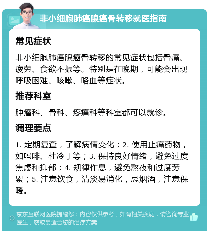 非小细胞肺癌腺癌骨转移就医指南 常见症状 非小细胞肺癌腺癌骨转移的常见症状包括骨痛、疲劳、食欲不振等。特别是在晚期，可能会出现呼吸困难、咳嗽、咯血等症状。 推荐科室 肿瘤科、骨科、疼痛科等科室都可以就诊。 调理要点 1. 定期复查，了解病情变化；2. 使用止痛药物，如吗啡、杜冷丁等；3. 保持良好情绪，避免过度焦虑和抑郁；4. 规律作息，避免熬夜和过度劳累；5. 注意饮食，清淡易消化，忌烟酒，注意保暖。