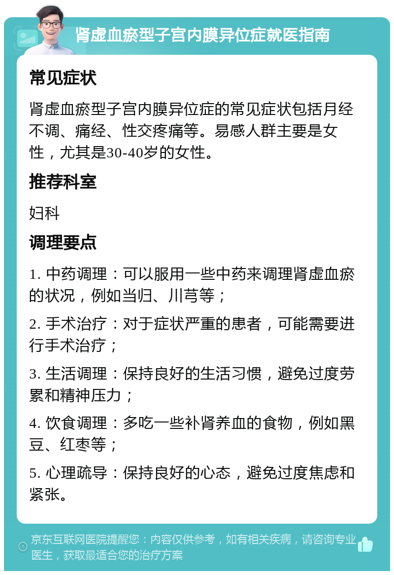 肾虚血瘀型子宫内膜异位症就医指南 常见症状 肾虚血瘀型子宫内膜异位症的常见症状包括月经不调、痛经、性交疼痛等。易感人群主要是女性，尤其是30-40岁的女性。 推荐科室 妇科 调理要点 1. 中药调理：可以服用一些中药来调理肾虚血瘀的状况，例如当归、川芎等； 2. 手术治疗：对于症状严重的患者，可能需要进行手术治疗； 3. 生活调理：保持良好的生活习惯，避免过度劳累和精神压力； 4. 饮食调理：多吃一些补肾养血的食物，例如黑豆、红枣等； 5. 心理疏导：保持良好的心态，避免过度焦虑和紧张。