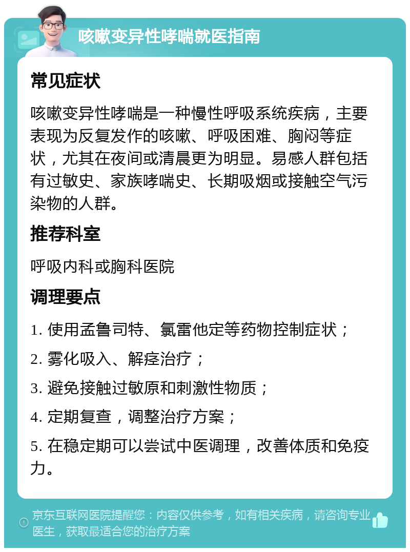 咳嗽变异性哮喘就医指南 常见症状 咳嗽变异性哮喘是一种慢性呼吸系统疾病，主要表现为反复发作的咳嗽、呼吸困难、胸闷等症状，尤其在夜间或清晨更为明显。易感人群包括有过敏史、家族哮喘史、长期吸烟或接触空气污染物的人群。 推荐科室 呼吸内科或胸科医院 调理要点 1. 使用孟鲁司特、氯雷他定等药物控制症状； 2. 雾化吸入、解痉治疗； 3. 避免接触过敏原和刺激性物质； 4. 定期复查，调整治疗方案； 5. 在稳定期可以尝试中医调理，改善体质和免疫力。