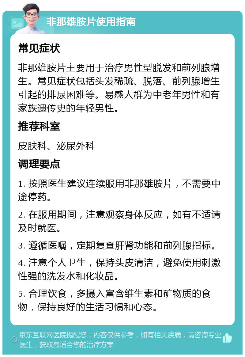 非那雄胺片使用指南 常见症状 非那雄胺片主要用于治疗男性型脱发和前列腺增生。常见症状包括头发稀疏、脱落、前列腺增生引起的排尿困难等。易感人群为中老年男性和有家族遗传史的年轻男性。 推荐科室 皮肤科、泌尿外科 调理要点 1. 按照医生建议连续服用非那雄胺片，不需要中途停药。 2. 在服用期间，注意观察身体反应，如有不适请及时就医。 3. 遵循医嘱，定期复查肝肾功能和前列腺指标。 4. 注意个人卫生，保持头皮清洁，避免使用刺激性强的洗发水和化妆品。 5. 合理饮食，多摄入富含维生素和矿物质的食物，保持良好的生活习惯和心态。