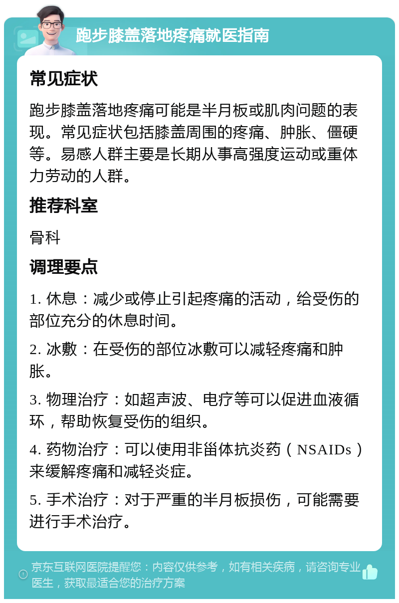 跑步膝盖落地疼痛就医指南 常见症状 跑步膝盖落地疼痛可能是半月板或肌肉问题的表现。常见症状包括膝盖周围的疼痛、肿胀、僵硬等。易感人群主要是长期从事高强度运动或重体力劳动的人群。 推荐科室 骨科 调理要点 1. 休息：减少或停止引起疼痛的活动，给受伤的部位充分的休息时间。 2. 冰敷：在受伤的部位冰敷可以减轻疼痛和肿胀。 3. 物理治疗：如超声波、电疗等可以促进血液循环，帮助恢复受伤的组织。 4. 药物治疗：可以使用非甾体抗炎药（NSAIDs）来缓解疼痛和减轻炎症。 5. 手术治疗：对于严重的半月板损伤，可能需要进行手术治疗。