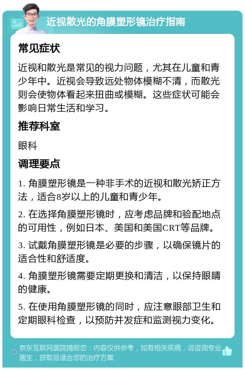 近视散光的角膜塑形镜治疗指南 常见症状 近视和散光是常见的视力问题，尤其在儿童和青少年中。近视会导致远处物体模糊不清，而散光则会使物体看起来扭曲或模糊。这些症状可能会影响日常生活和学习。 推荐科室 眼科 调理要点 1. 角膜塑形镜是一种非手术的近视和散光矫正方法，适合8岁以上的儿童和青少年。 2. 在选择角膜塑形镜时，应考虑品牌和验配地点的可用性，例如日本、美国和美国CRT等品牌。 3. 试戴角膜塑形镜是必要的步骤，以确保镜片的适合性和舒适度。 4. 角膜塑形镜需要定期更换和清洁，以保持眼睛的健康。 5. 在使用角膜塑形镜的同时，应注意眼部卫生和定期眼科检查，以预防并发症和监测视力变化。