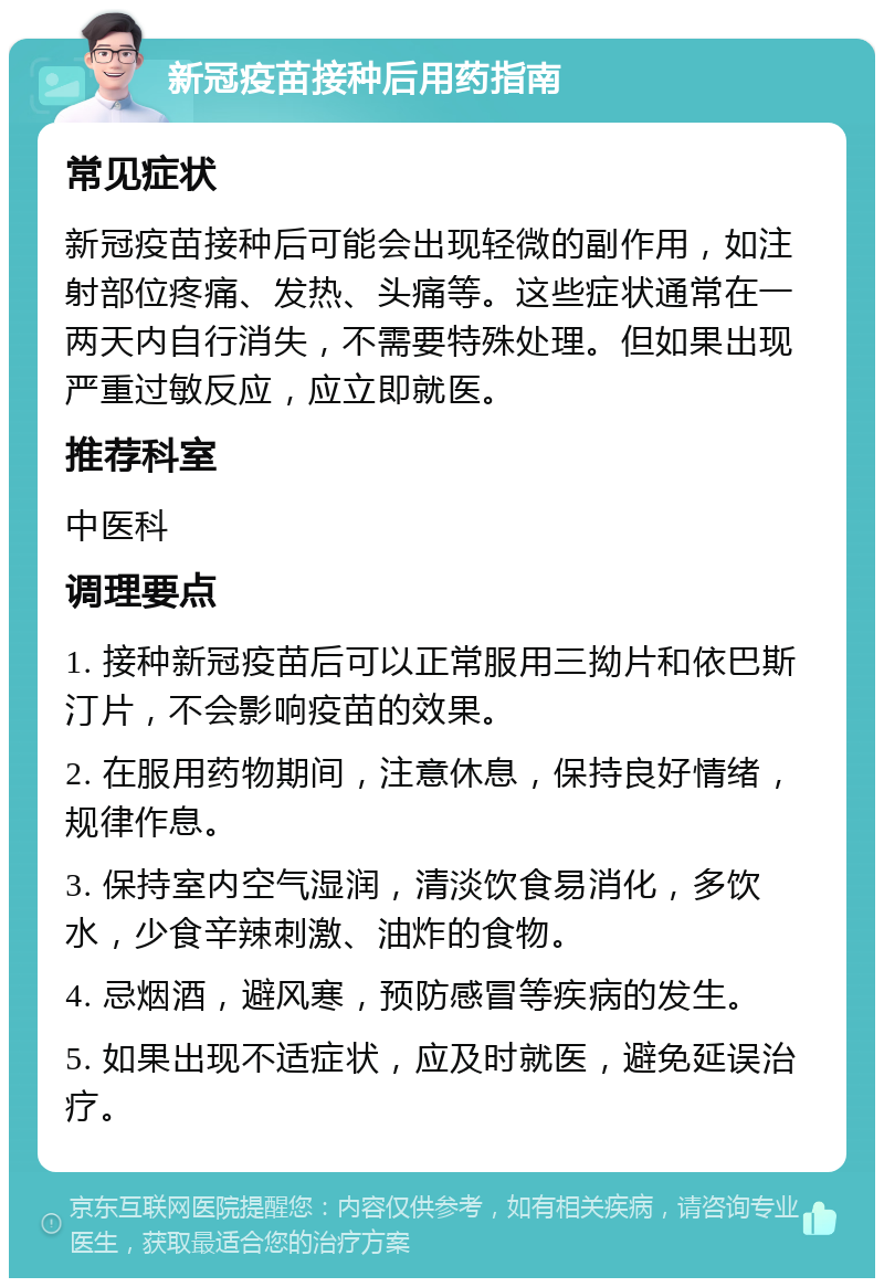 新冠疫苗接种后用药指南 常见症状 新冠疫苗接种后可能会出现轻微的副作用，如注射部位疼痛、发热、头痛等。这些症状通常在一两天内自行消失，不需要特殊处理。但如果出现严重过敏反应，应立即就医。 推荐科室 中医科 调理要点 1. 接种新冠疫苗后可以正常服用三拗片和依巴斯汀片，不会影响疫苗的效果。 2. 在服用药物期间，注意休息，保持良好情绪，规律作息。 3. 保持室内空气湿润，清淡饮食易消化，多饮水，少食辛辣刺激、油炸的食物。 4. 忌烟酒，避风寒，预防感冒等疾病的发生。 5. 如果出现不适症状，应及时就医，避免延误治疗。