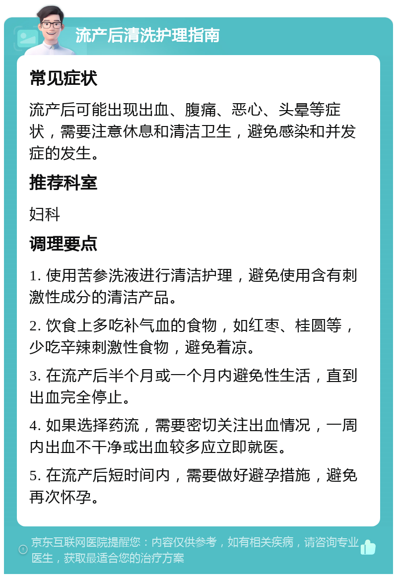 流产后清洗护理指南 常见症状 流产后可能出现出血、腹痛、恶心、头晕等症状，需要注意休息和清洁卫生，避免感染和并发症的发生。 推荐科室 妇科 调理要点 1. 使用苦参洗液进行清洁护理，避免使用含有刺激性成分的清洁产品。 2. 饮食上多吃补气血的食物，如红枣、桂圆等，少吃辛辣刺激性食物，避免着凉。 3. 在流产后半个月或一个月内避免性生活，直到出血完全停止。 4. 如果选择药流，需要密切关注出血情况，一周内出血不干净或出血较多应立即就医。 5. 在流产后短时间内，需要做好避孕措施，避免再次怀孕。