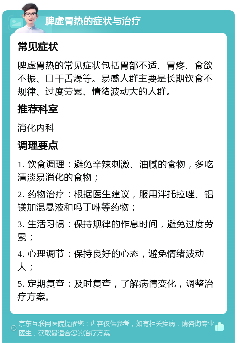 脾虚胃热的症状与治疗 常见症状 脾虚胃热的常见症状包括胃部不适、胃疼、食欲不振、口干舌燥等。易感人群主要是长期饮食不规律、过度劳累、情绪波动大的人群。 推荐科室 消化内科 调理要点 1. 饮食调理：避免辛辣刺激、油腻的食物，多吃清淡易消化的食物； 2. 药物治疗：根据医生建议，服用泮托拉唑、铝镁加混悬液和吗丁啉等药物； 3. 生活习惯：保持规律的作息时间，避免过度劳累； 4. 心理调节：保持良好的心态，避免情绪波动大； 5. 定期复查：及时复查，了解病情变化，调整治疗方案。