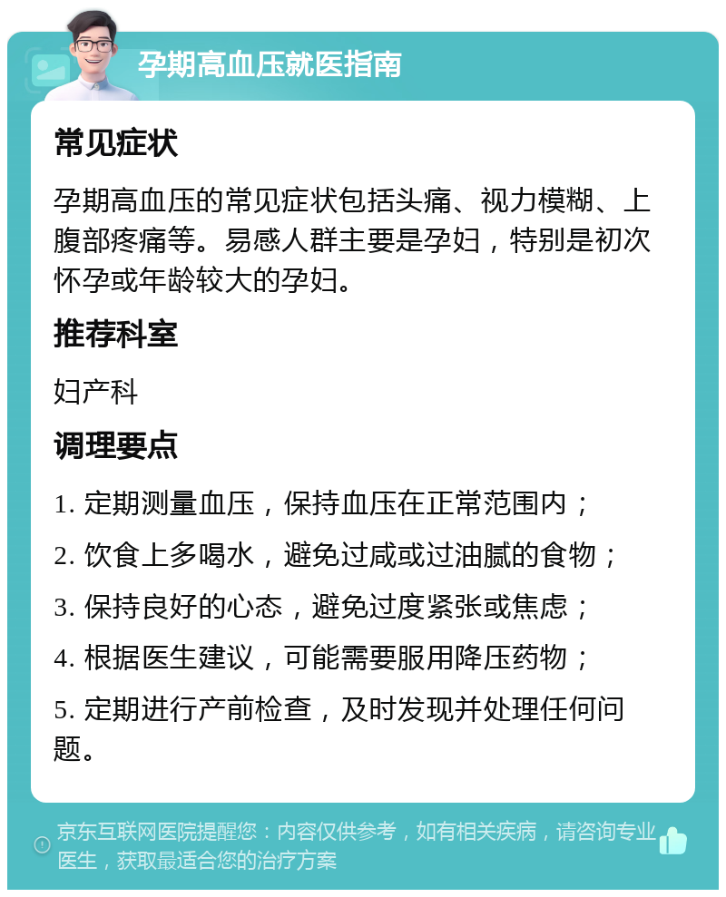 孕期高血压就医指南 常见症状 孕期高血压的常见症状包括头痛、视力模糊、上腹部疼痛等。易感人群主要是孕妇，特别是初次怀孕或年龄较大的孕妇。 推荐科室 妇产科 调理要点 1. 定期测量血压，保持血压在正常范围内； 2. 饮食上多喝水，避免过咸或过油腻的食物； 3. 保持良好的心态，避免过度紧张或焦虑； 4. 根据医生建议，可能需要服用降压药物； 5. 定期进行产前检查，及时发现并处理任何问题。