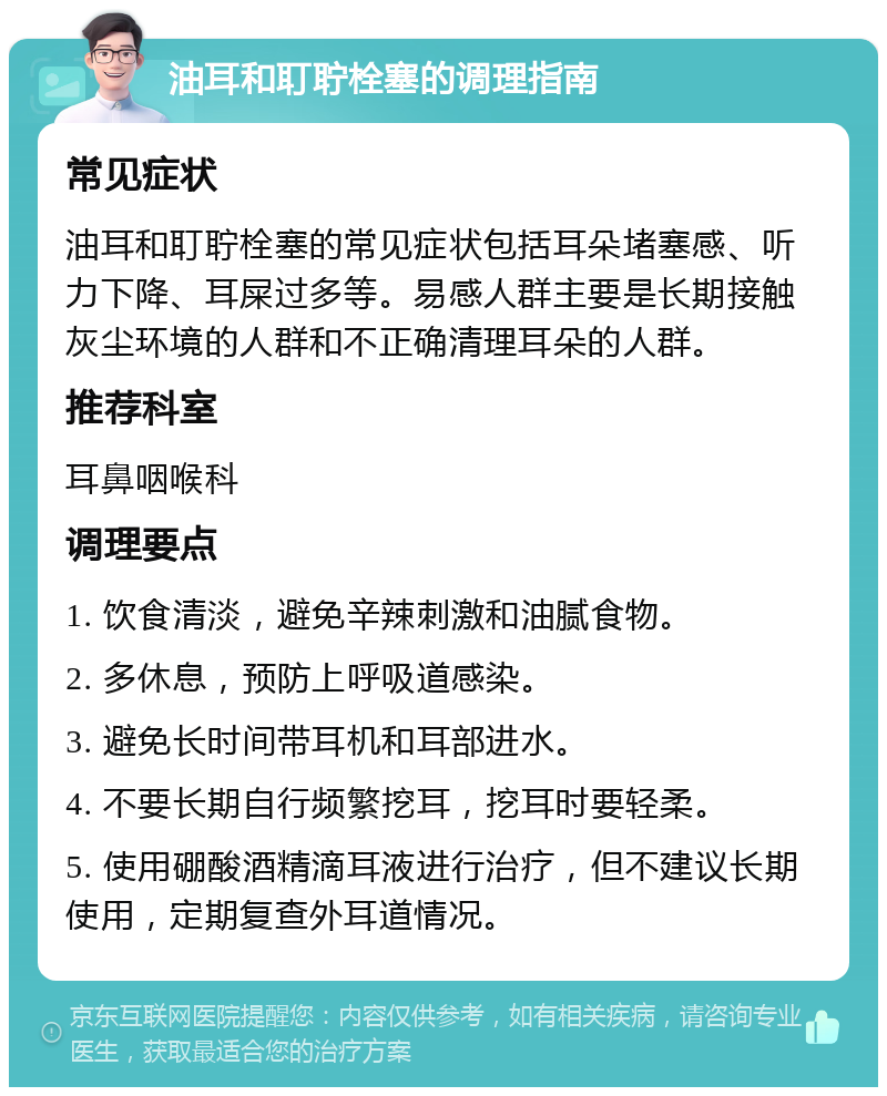 油耳和耵聍栓塞的调理指南 常见症状 油耳和耵聍栓塞的常见症状包括耳朵堵塞感、听力下降、耳屎过多等。易感人群主要是长期接触灰尘环境的人群和不正确清理耳朵的人群。 推荐科室 耳鼻咽喉科 调理要点 1. 饮食清淡，避免辛辣刺激和油腻食物。 2. 多休息，预防上呼吸道感染。 3. 避免长时间带耳机和耳部进水。 4. 不要长期自行频繁挖耳，挖耳时要轻柔。 5. 使用硼酸酒精滴耳液进行治疗，但不建议长期使用，定期复查外耳道情况。