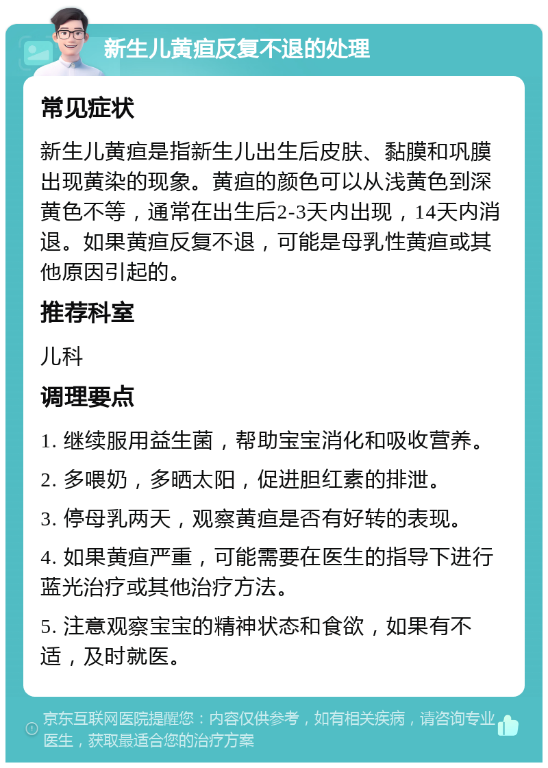 新生儿黄疸反复不退的处理 常见症状 新生儿黄疸是指新生儿出生后皮肤、黏膜和巩膜出现黄染的现象。黄疸的颜色可以从浅黄色到深黄色不等，通常在出生后2-3天内出现，14天内消退。如果黄疸反复不退，可能是母乳性黄疸或其他原因引起的。 推荐科室 儿科 调理要点 1. 继续服用益生菌，帮助宝宝消化和吸收营养。 2. 多喂奶，多晒太阳，促进胆红素的排泄。 3. 停母乳两天，观察黄疸是否有好转的表现。 4. 如果黄疸严重，可能需要在医生的指导下进行蓝光治疗或其他治疗方法。 5. 注意观察宝宝的精神状态和食欲，如果有不适，及时就医。