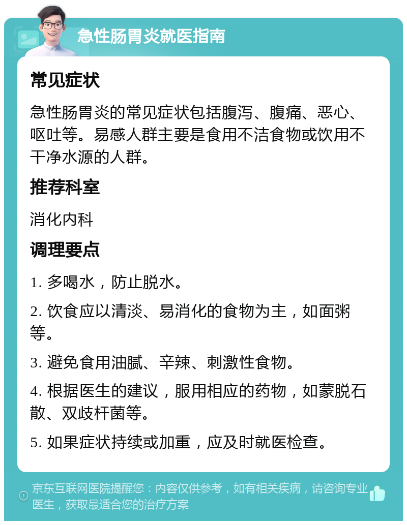 急性肠胃炎就医指南 常见症状 急性肠胃炎的常见症状包括腹泻、腹痛、恶心、呕吐等。易感人群主要是食用不洁食物或饮用不干净水源的人群。 推荐科室 消化内科 调理要点 1. 多喝水，防止脱水。 2. 饮食应以清淡、易消化的食物为主，如面粥等。 3. 避免食用油腻、辛辣、刺激性食物。 4. 根据医生的建议，服用相应的药物，如蒙脱石散、双歧杆菌等。 5. 如果症状持续或加重，应及时就医检查。