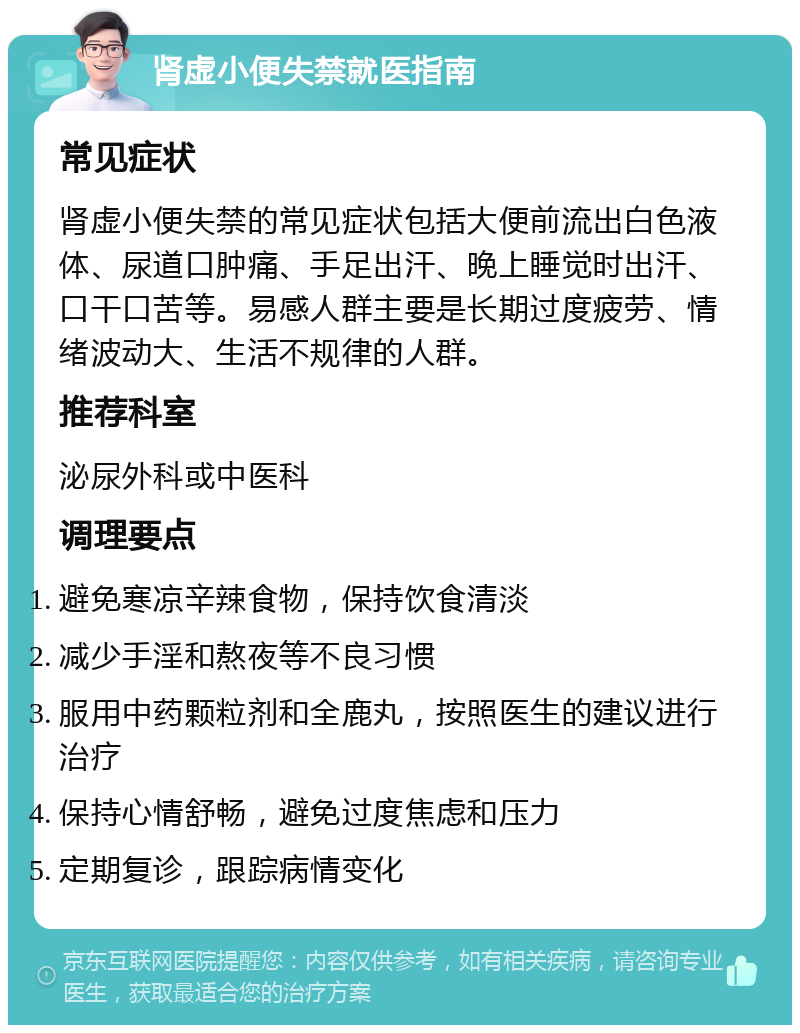 肾虚小便失禁就医指南 常见症状 肾虚小便失禁的常见症状包括大便前流出白色液体、尿道口肿痛、手足出汗、晚上睡觉时出汗、口干口苦等。易感人群主要是长期过度疲劳、情绪波动大、生活不规律的人群。 推荐科室 泌尿外科或中医科 调理要点 避免寒凉辛辣食物，保持饮食清淡 减少手淫和熬夜等不良习惯 服用中药颗粒剂和全鹿丸，按照医生的建议进行治疗 保持心情舒畅，避免过度焦虑和压力 定期复诊，跟踪病情变化