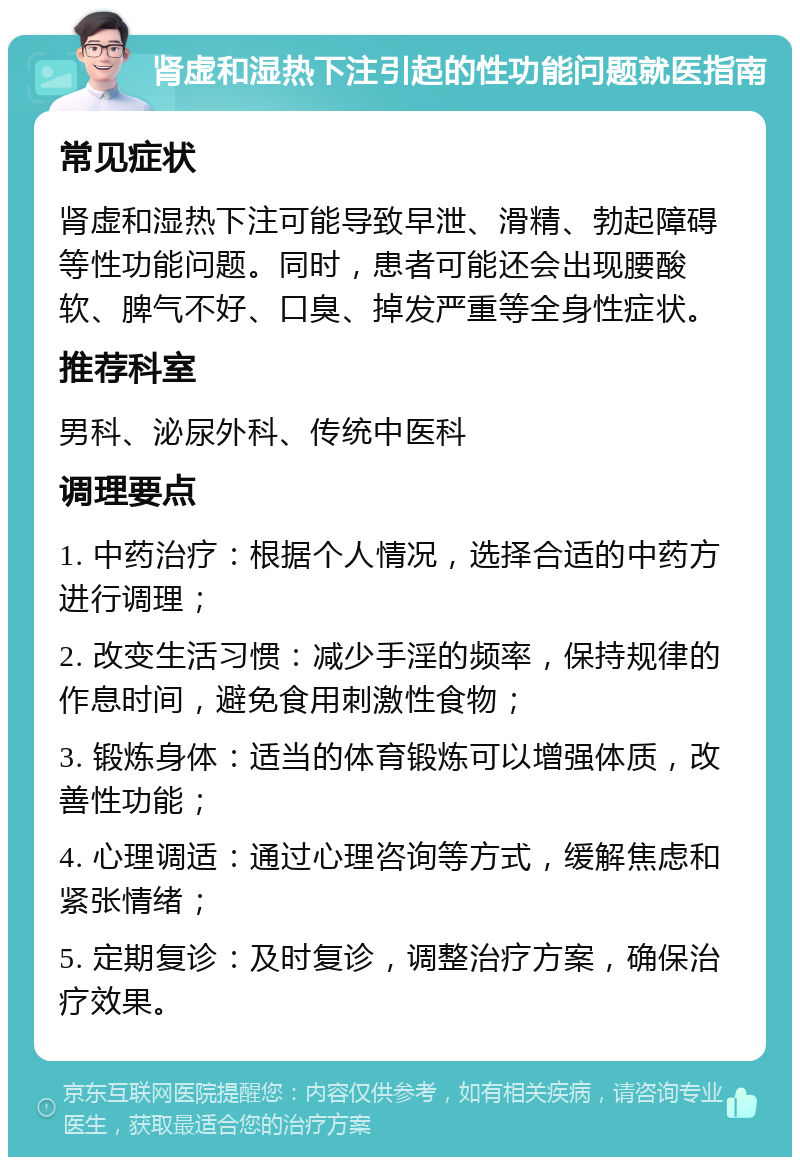 肾虚和湿热下注引起的性功能问题就医指南 常见症状 肾虚和湿热下注可能导致早泄、滑精、勃起障碍等性功能问题。同时，患者可能还会出现腰酸软、脾气不好、口臭、掉发严重等全身性症状。 推荐科室 男科、泌尿外科、传统中医科 调理要点 1. 中药治疗：根据个人情况，选择合适的中药方进行调理； 2. 改变生活习惯：减少手淫的频率，保持规律的作息时间，避免食用刺激性食物； 3. 锻炼身体：适当的体育锻炼可以增强体质，改善性功能； 4. 心理调适：通过心理咨询等方式，缓解焦虑和紧张情绪； 5. 定期复诊：及时复诊，调整治疗方案，确保治疗效果。