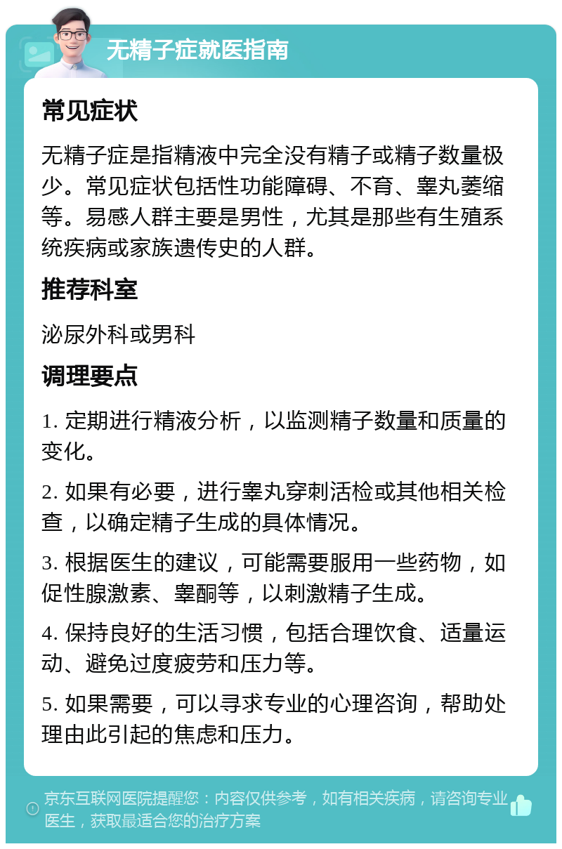 无精子症就医指南 常见症状 无精子症是指精液中完全没有精子或精子数量极少。常见症状包括性功能障碍、不育、睾丸萎缩等。易感人群主要是男性，尤其是那些有生殖系统疾病或家族遗传史的人群。 推荐科室 泌尿外科或男科 调理要点 1. 定期进行精液分析，以监测精子数量和质量的变化。 2. 如果有必要，进行睾丸穿刺活检或其他相关检查，以确定精子生成的具体情况。 3. 根据医生的建议，可能需要服用一些药物，如促性腺激素、睾酮等，以刺激精子生成。 4. 保持良好的生活习惯，包括合理饮食、适量运动、避免过度疲劳和压力等。 5. 如果需要，可以寻求专业的心理咨询，帮助处理由此引起的焦虑和压力。