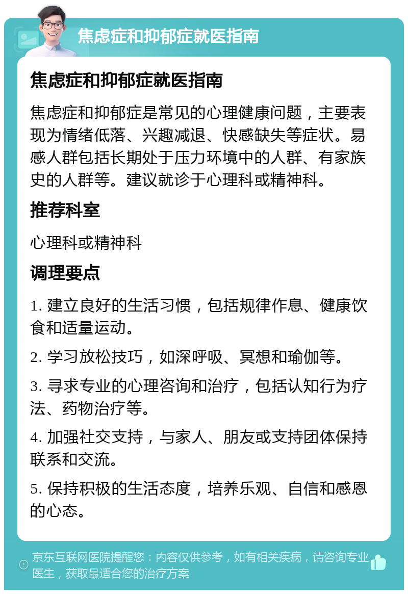 焦虑症和抑郁症就医指南 焦虑症和抑郁症就医指南 焦虑症和抑郁症是常见的心理健康问题，主要表现为情绪低落、兴趣减退、快感缺失等症状。易感人群包括长期处于压力环境中的人群、有家族史的人群等。建议就诊于心理科或精神科。 推荐科室 心理科或精神科 调理要点 1. 建立良好的生活习惯，包括规律作息、健康饮食和适量运动。 2. 学习放松技巧，如深呼吸、冥想和瑜伽等。 3. 寻求专业的心理咨询和治疗，包括认知行为疗法、药物治疗等。 4. 加强社交支持，与家人、朋友或支持团体保持联系和交流。 5. 保持积极的生活态度，培养乐观、自信和感恩的心态。