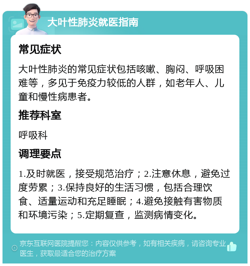 大叶性肺炎就医指南 常见症状 大叶性肺炎的常见症状包括咳嗽、胸闷、呼吸困难等，多见于免疫力较低的人群，如老年人、儿童和慢性病患者。 推荐科室 呼吸科 调理要点 1.及时就医，接受规范治疗；2.注意休息，避免过度劳累；3.保持良好的生活习惯，包括合理饮食、适量运动和充足睡眠；4.避免接触有害物质和环境污染；5.定期复查，监测病情变化。