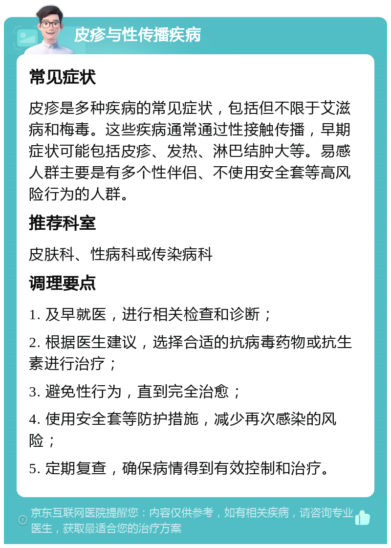 皮疹与性传播疾病 常见症状 皮疹是多种疾病的常见症状，包括但不限于艾滋病和梅毒。这些疾病通常通过性接触传播，早期症状可能包括皮疹、发热、淋巴结肿大等。易感人群主要是有多个性伴侣、不使用安全套等高风险行为的人群。 推荐科室 皮肤科、性病科或传染病科 调理要点 1. 及早就医，进行相关检查和诊断； 2. 根据医生建议，选择合适的抗病毒药物或抗生素进行治疗； 3. 避免性行为，直到完全治愈； 4. 使用安全套等防护措施，减少再次感染的风险； 5. 定期复查，确保病情得到有效控制和治疗。