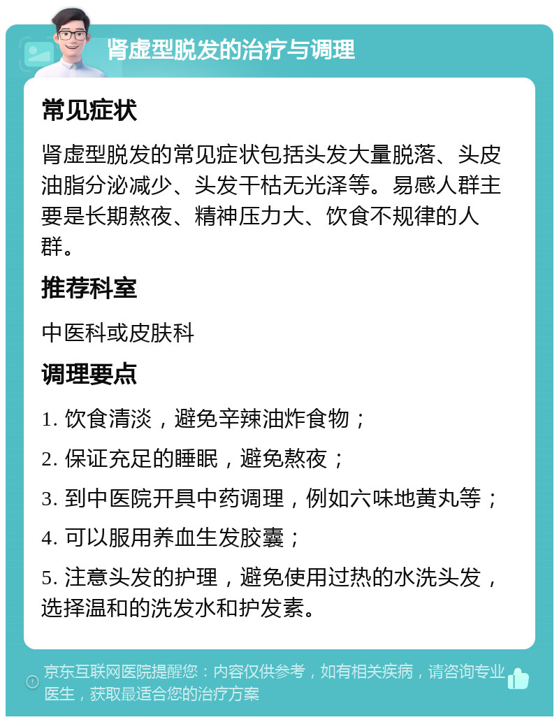 肾虚型脱发的治疗与调理 常见症状 肾虚型脱发的常见症状包括头发大量脱落、头皮油脂分泌减少、头发干枯无光泽等。易感人群主要是长期熬夜、精神压力大、饮食不规律的人群。 推荐科室 中医科或皮肤科 调理要点 1. 饮食清淡，避免辛辣油炸食物； 2. 保证充足的睡眠，避免熬夜； 3. 到中医院开具中药调理，例如六味地黄丸等； 4. 可以服用养血生发胶囊； 5. 注意头发的护理，避免使用过热的水洗头发，选择温和的洗发水和护发素。