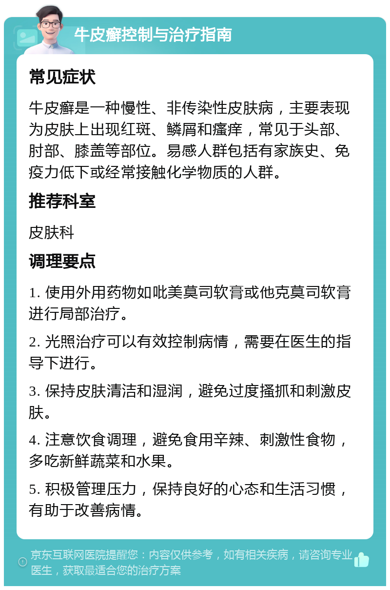 牛皮癣控制与治疗指南 常见症状 牛皮癣是一种慢性、非传染性皮肤病，主要表现为皮肤上出现红斑、鳞屑和瘙痒，常见于头部、肘部、膝盖等部位。易感人群包括有家族史、免疫力低下或经常接触化学物质的人群。 推荐科室 皮肤科 调理要点 1. 使用外用药物如吡美莫司软膏或他克莫司软膏进行局部治疗。 2. 光照治疗可以有效控制病情，需要在医生的指导下进行。 3. 保持皮肤清洁和湿润，避免过度搔抓和刺激皮肤。 4. 注意饮食调理，避免食用辛辣、刺激性食物，多吃新鲜蔬菜和水果。 5. 积极管理压力，保持良好的心态和生活习惯，有助于改善病情。