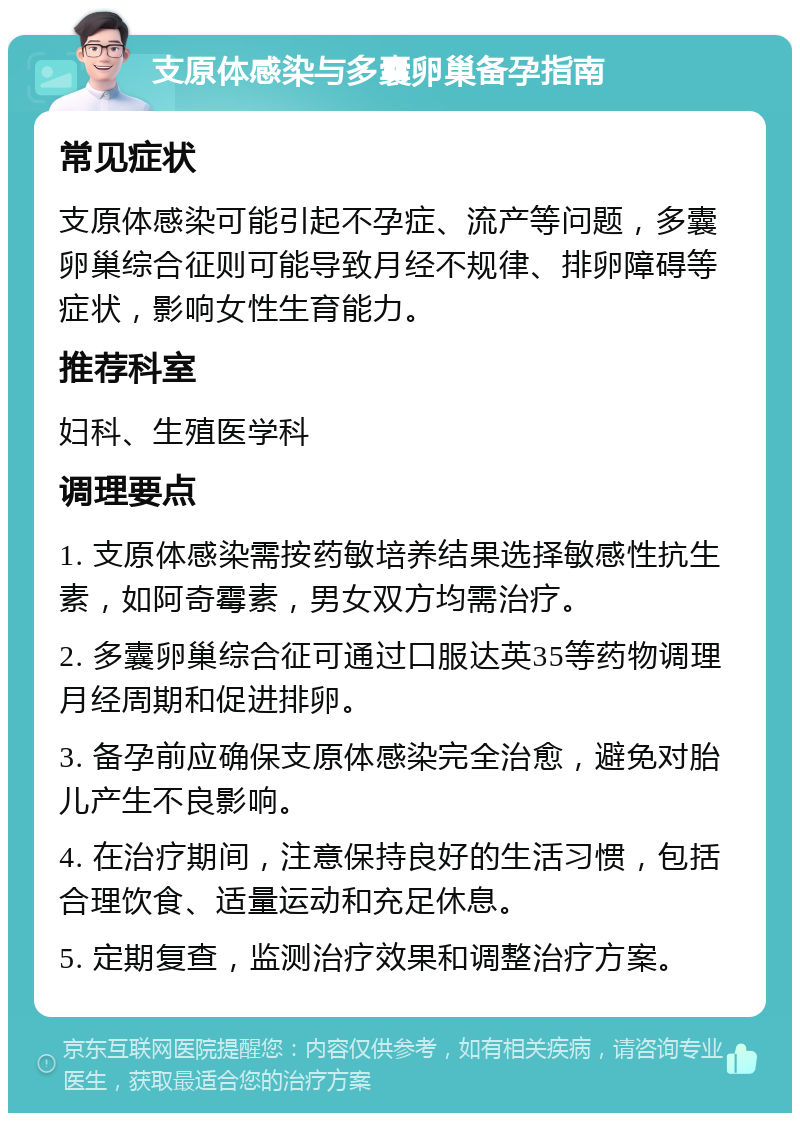 支原体感染与多囊卵巢备孕指南 常见症状 支原体感染可能引起不孕症、流产等问题，多囊卵巢综合征则可能导致月经不规律、排卵障碍等症状，影响女性生育能力。 推荐科室 妇科、生殖医学科 调理要点 1. 支原体感染需按药敏培养结果选择敏感性抗生素，如阿奇霉素，男女双方均需治疗。 2. 多囊卵巢综合征可通过口服达英35等药物调理月经周期和促进排卵。 3. 备孕前应确保支原体感染完全治愈，避免对胎儿产生不良影响。 4. 在治疗期间，注意保持良好的生活习惯，包括合理饮食、适量运动和充足休息。 5. 定期复查，监测治疗效果和调整治疗方案。