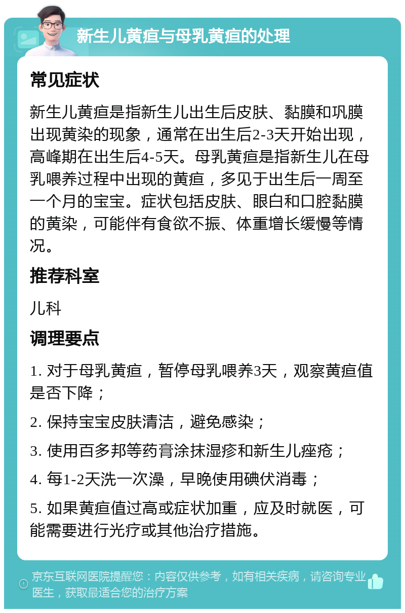 新生儿黄疸与母乳黄疸的处理 常见症状 新生儿黄疸是指新生儿出生后皮肤、黏膜和巩膜出现黄染的现象，通常在出生后2-3天开始出现，高峰期在出生后4-5天。母乳黄疸是指新生儿在母乳喂养过程中出现的黄疸，多见于出生后一周至一个月的宝宝。症状包括皮肤、眼白和口腔黏膜的黄染，可能伴有食欲不振、体重增长缓慢等情况。 推荐科室 儿科 调理要点 1. 对于母乳黄疸，暂停母乳喂养3天，观察黄疸值是否下降； 2. 保持宝宝皮肤清洁，避免感染； 3. 使用百多邦等药膏涂抹湿疹和新生儿痤疮； 4. 每1-2天洗一次澡，早晚使用碘伏消毒； 5. 如果黄疸值过高或症状加重，应及时就医，可能需要进行光疗或其他治疗措施。