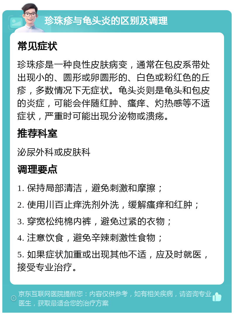 珍珠疹与龟头炎的区别及调理 常见症状 珍珠疹是一种良性皮肤病变，通常在包皮系带处出现小的、圆形或卵圆形的、白色或粉红色的丘疹，多数情况下无症状。龟头炎则是龟头和包皮的炎症，可能会伴随红肿、瘙痒、灼热感等不适症状，严重时可能出现分泌物或溃疡。 推荐科室 泌尿外科或皮肤科 调理要点 1. 保持局部清洁，避免刺激和摩擦； 2. 使用川百止痒洗剂外洗，缓解瘙痒和红肿； 3. 穿宽松纯棉内裤，避免过紧的衣物； 4. 注意饮食，避免辛辣刺激性食物； 5. 如果症状加重或出现其他不适，应及时就医，接受专业治疗。