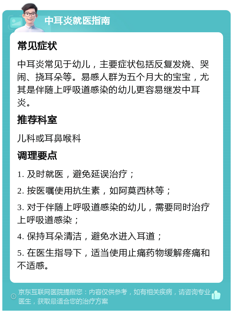 中耳炎就医指南 常见症状 中耳炎常见于幼儿，主要症状包括反复发烧、哭闹、挠耳朵等。易感人群为五个月大的宝宝，尤其是伴随上呼吸道感染的幼儿更容易继发中耳炎。 推荐科室 儿科或耳鼻喉科 调理要点 1. 及时就医，避免延误治疗； 2. 按医嘱使用抗生素，如阿莫西林等； 3. 对于伴随上呼吸道感染的幼儿，需要同时治疗上呼吸道感染； 4. 保持耳朵清洁，避免水进入耳道； 5. 在医生指导下，适当使用止痛药物缓解疼痛和不适感。